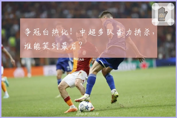 争冠白热化！中超多队奋力拼杀，谁能笑到最后？