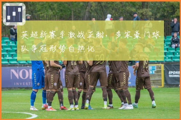 英超新赛季激战正酣，多家豪门球队争冠形势白热化