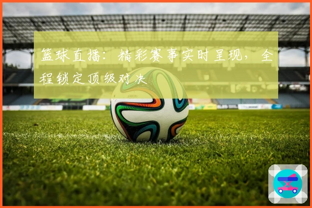 篮球直播：精彩赛事实时呈现，全程锁定顶级对决