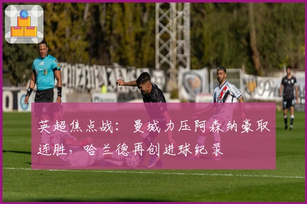 英超焦点战：曼城力压阿森纳豪取连胜，哈兰德再创进球纪录