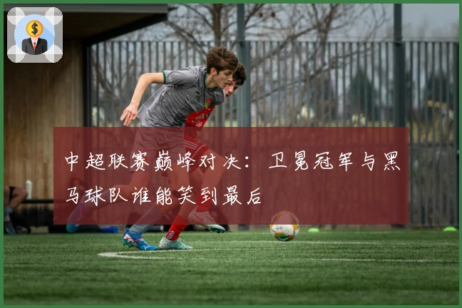 中超联赛巅峰对决:卫冕冠军与黑马球队谁能笑到最后