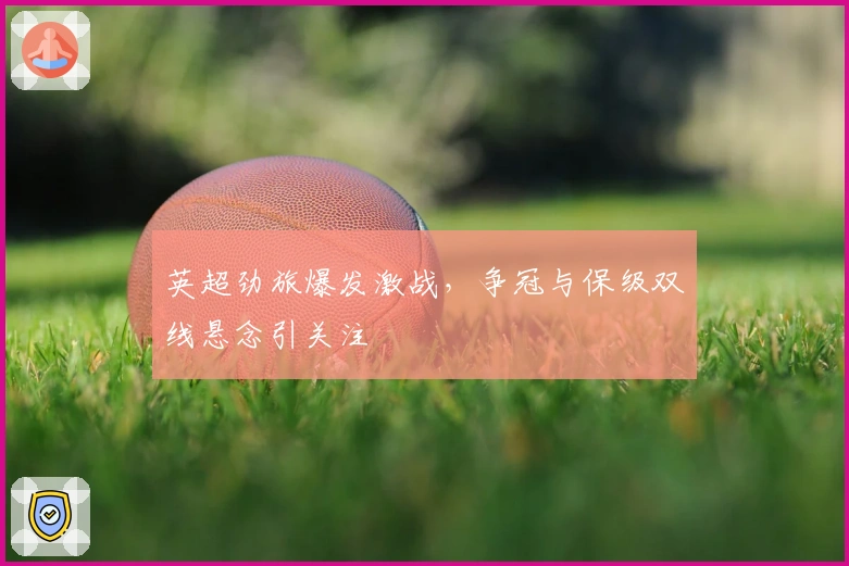 英超劲旅爆发激战，争冠与保级双线悬念引关注