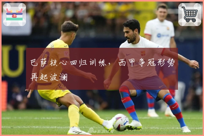 巴萨核心回归训练，西甲争冠形势再起波澜