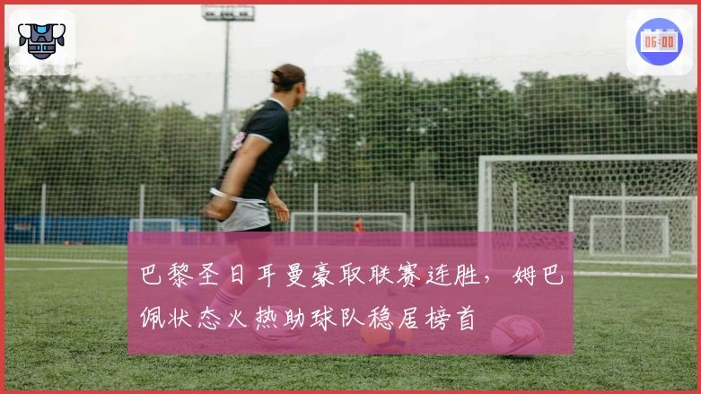 巴黎圣日耳曼豪取联赛连胜，姆巴佩状态火热助球队稳居榜首