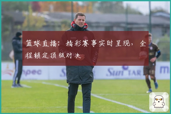 篮球直播：精彩赛事实时呈现，全程锁定顶级对决