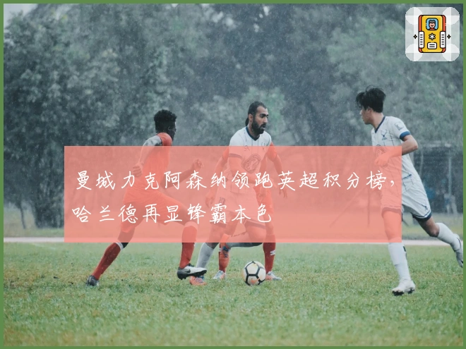 曼城力克阿森纳领跑英超积分榜，哈兰德再显锋霸本色