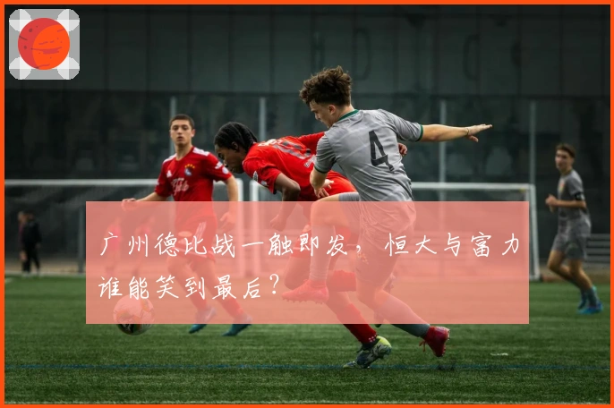 广州德比战一触即发,恒大与富力谁能笑到最后?