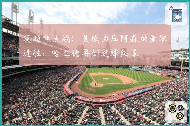 英超焦点战:曼城力压阿森纳豪取连胜,哈兰德再创进球纪录