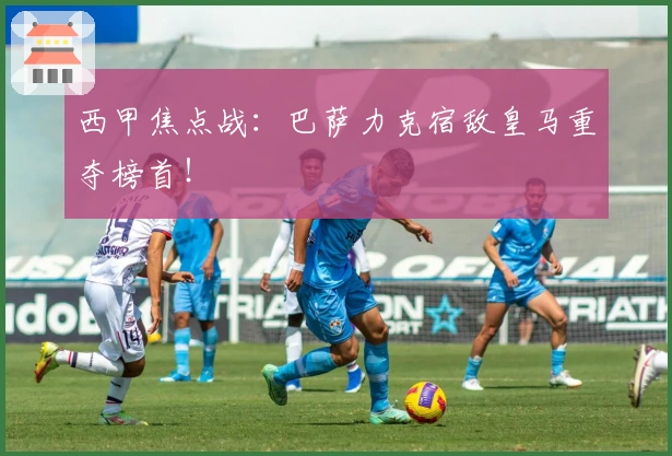 西甲焦点战：巴萨力克宿敌皇马重夺榜首！