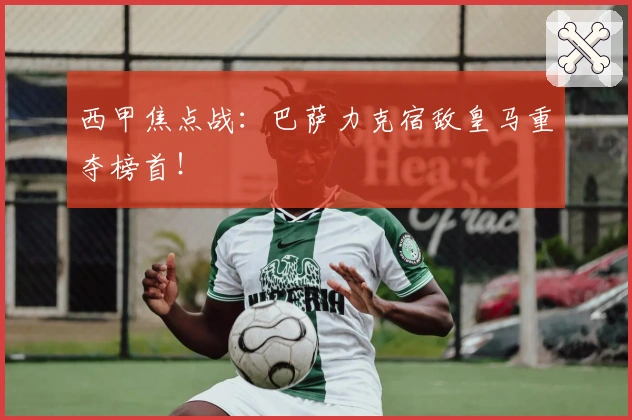 西甲焦点战：巴萨力克宿敌皇马重夺榜首！