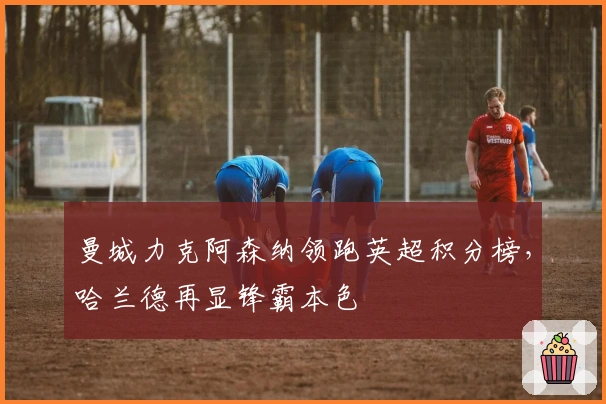 曼城力克阿森纳领跑英超积分榜，哈兰德再显锋霸本色