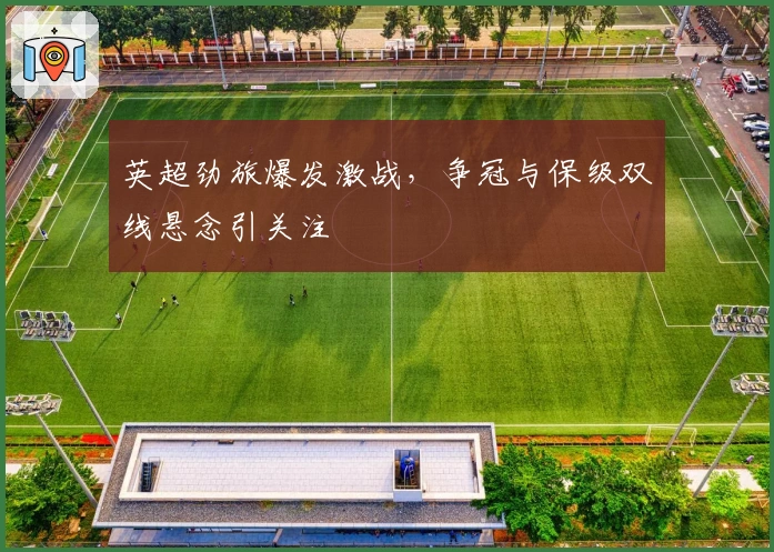 英超劲旅爆发激战，争冠与保级双线悬念引关注